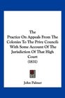 The Practice On Appeals From The Colonies To The Privy Council With Some Account Of The Jurisdiction Of That High Court