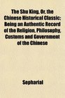The Shu King Or the Chinese Historical Classic Being an Authentic Record of the Religion Philosophy Customs and Government of the Chinese