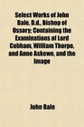 Select Works of John Bale Dd Bishop of Ossory Containing the Examinations of Lord Cobham William Thorpe and Anne Askewe and the Image