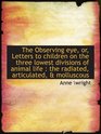 The Observing eye or Letters to children on the three lowest divisions of animal life  the radiat