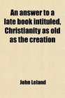 An Answer to a Late Book Intituled Christianity as Old as the Creation In Two Parts by John Leland