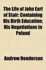 The Life of John Earl of Stair Containing His Birth Education His Negotiations in Poland