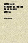 Historical Memoirs of the Life of Dr Samuel Clarke Being a Supplement to Dr Sykes's and Bishop Hoadley's Accounts  Including Certain