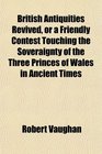 British Antiquities Revived or a Friendly Contest Touching the Soveraignty of the Three Princes of Wales in Ancient Times