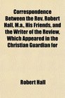 Correspondence Between the Rev Robert Hall Ma His Friends and the Writer of the Review Which Appeared in the Christian Guardian for