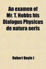 An Examen of Mr T Hobbs His Dialogus Physicus De Natura Aris As Far as It Concerns Mr Boyle's Book of New Experiments Touching the Spring