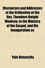 Discourses and Addresses at the Ordination of the Rev Theodore Dwight Woolsey to the Ministry of the Gospel and His Inauguration as