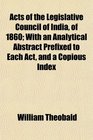Acts of the Legislative Council of India of 1860 With an Analytical Abstract Prefixed to Each Act and a Copious Index