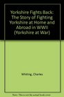 Yorkshire Fights Back The Story of Fighting Yorkshire at Home and Abroad in WWII