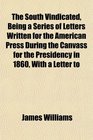 The South Vindicated Being a Series of Letters Written for the American Press During the Canvass for the Presidency in 1860 With a Letter to