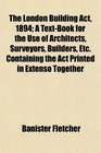 The London Building Act 1894 A TextBook for the Use of Architects Surveyors Builders Etc Containing the Act Printed in Extenso Together