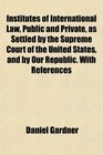 Institutes of International Law Public and Private as Settled by the Supreme Court of the United States and by Our Republic With References