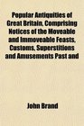 Popular Antiquities of Great Britain Comprising Notices of the Moveable and Immoveable Feasts Customs Superstitions and Amusements Past and