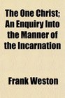 The One Christ An Enquiry Into the Manner of the Incarnation