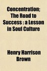 Concentration The Road to Success a Lesson in Soul Culture