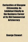 Curiosities of Glasgow Citizenship As Exhibited Chiefly in the Business Career of Its Old Commercial Aristocracy