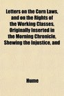 Letters on the Corn Laws and on the Rights of the Working Classes Originally Inserted in the Morning Chronicle Shewing the Injustice and