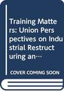 Training Matters Union Perspectives on Industrial Restructuring and Training