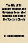 The Life of Sir William Wallace the Governor General of Scotland and Hero of the Scottish Chiefs