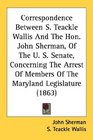 Correspondence Between S Teackle Wallis And The Hon John Sherman Of The U S Senate Concerning The Arrest Of Members Of The Maryland Legislature