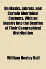 On Masks Labrets and Certain Aboriginal Customs With an Inquiry Into the Bearing of Their Geographical Distribution