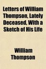 Letters of William Thompson Lately Deceased With a Sketch of His Life