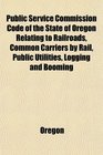 Public Service Commission Code of the State of Oregon Relating to Railroads Common Carriers by Rail Public Utilities Logging and Booming