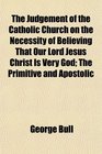 The Judgement of the Catholic Church on the Necessity of Believing That Our Lord Jesus Christ Is Very God The Primitive and Apostolic