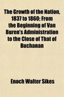 The Growth of the Nation 1837 to 1860 From the Beginning of Van Buren's Administration to the Close of That of Buchanan