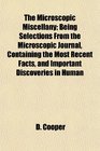 The Microscopic Miscellany Being Selections From the Microscopic Journal Containing the Most Recent Facts and Important Discoveries in Human