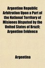 Argentine Republic Arbitration Upon a Part of the National Territory of Misiones Disputed by the United States of Brazil Argentine Evidence