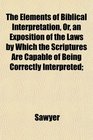The Elements of Biblical Interpretation Or an Exposition of the Laws by Which the Scriptures Are Capable of Being Correctly Interpreted