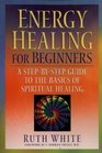 Energy Healing for Beginners A StepByStep Guide to the Basics of Spiritual Healing