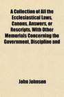 A Collection of All the Ecclesiastical Laws Canons Answers or Rescripts With Other Memorials Concerning the Government Discipline and