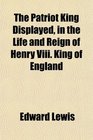 The Patriot King Displayed in the Life and Reign of Henry Viii King of England