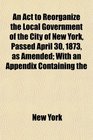 An Act to Reorganize the Local Government of the City of New York Passed April 30 1873 as Amended With an Appendix Containing the