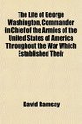 The Life of George Washington Commander in Chief of the Armies of the United States of America Throughout the War Which Established Their