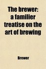 The brewer a familier treatise on the art of brewing