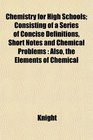 Chemistry for High Schools Consisting of a Series of Concise Definitions Short Notes and Chemical Problems Also the Elements of Chemical