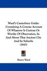 Ward's Canterbury Guide Containing A Concise Account Of Whatever Is Curious Or Worthy Of Observation In And About That Ancient City And Its Suburbs