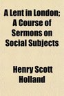 A Lent in London A Course of Sermons on Social Subjects