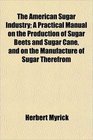 The American Sugar Industry A Practical Manual on the Production of Sugar Beets and Sugar Cane and on the Manufacture of Sugar Therefrom
