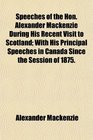 Speeches of the Hon Alexander Mackenzie During His Recent Visit to Scotland With His Principal Speeches in Canada Since the Session of 1875