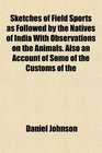 Sketches of Field Sports as Followed by the Natives of India With Observations on the Animals Also an Account of Some of the Customs of the