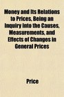 Money and Its Relations to Prices Being an Inquiry Into the Causes Measurements and Effects of Changes in General Prices