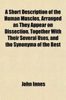 A Short Description of the Human Muscles Arranged as They Appear on Dissection Together With Their Several Uses and the Synonyma of the Best