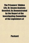 The Prisoners' Hidden Life Or Insane Asylums Unveiled As Demonstrated by the Report of the Investigating Committee of the Legislature of