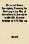 History of Huron Presbytery Showing the Working of the Plan of Union From Its Inception in 1801 Till After the Reunion in 1870 Also the