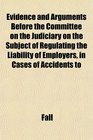 Evidence and Arguments Before the Committee on the Judiciary on the Subject of Regulating the Liability of Employers in Cases of Accidents to