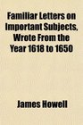 Familiar Letters on Important Subjects Wrote From the Year 1618 to 1650